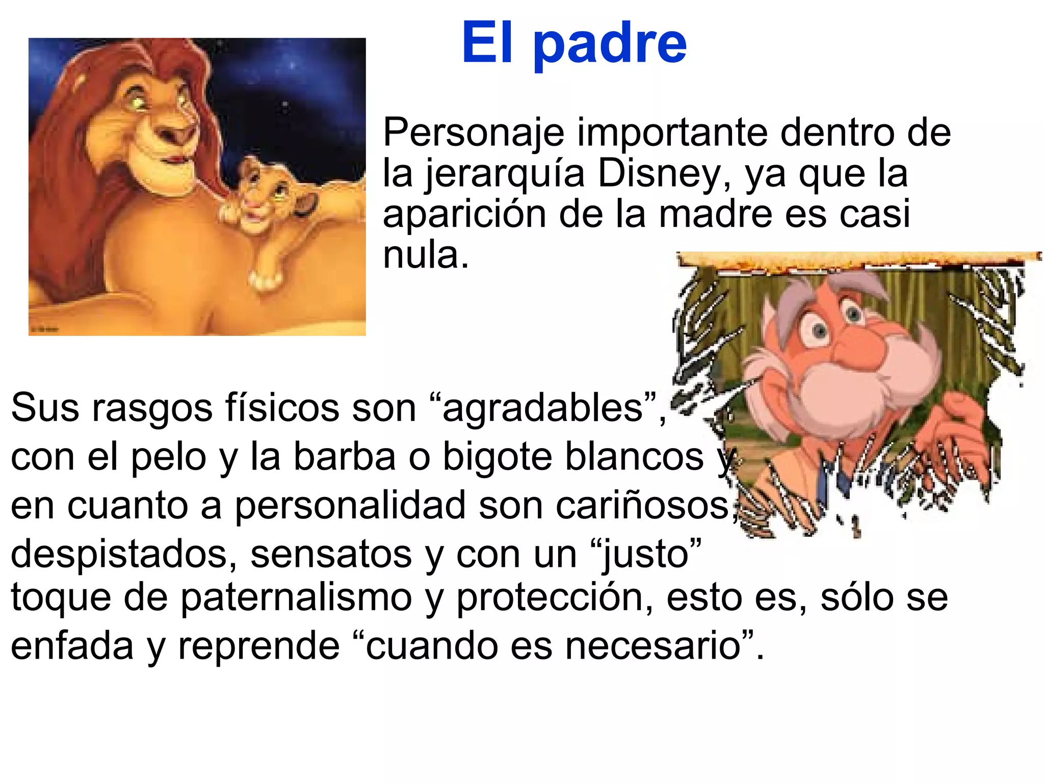 El padre Personaje importante dentro de la jerarquía Disney, ya que la aparición de la madre es casi nula.  Sus rasgos físicos son “agradables”,  con el pelo y la barba o bigote blancos y en cuanto a personalidad son cariñosos, despistados, sensatos y con un “justo”  toque de paternalismo y protección, esto es, sólo se enfada y reprende “cuando es necesario”.  
