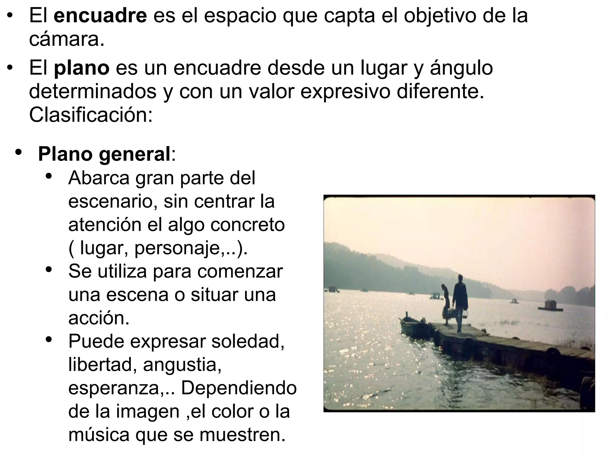 El  encuadre  es el espacio que capta el objetivo de la cámara. El  plano  es un encuadre desde un lugar y ángulo determinados y con un valor expresivo diferente. Clasificación: Plano general :   Abarca gran parte del escenario, sin centrar la atención el algo concreto  ( lugar, personaje,..). Se utiliza para comenzar una escena o situar una acción.  Puede expresar soledad, libertad, angustia, esperanza,.. Dependiendo de la imagen ,el color o la música que se muestren. 