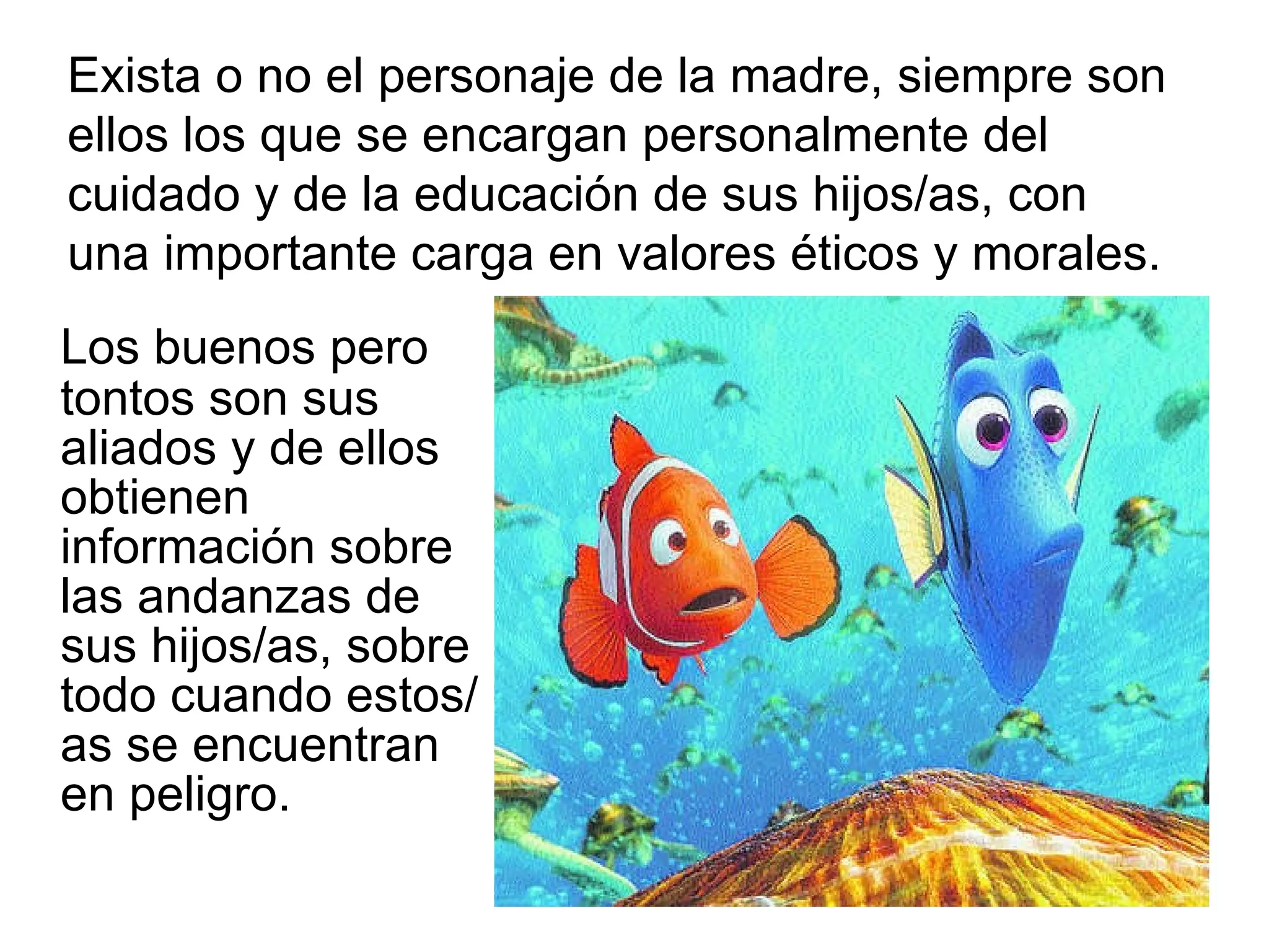 Los buenos pero tontos son sus aliados y de ellos obtienen información sobre las andanzas de sus hijos/as, sobre todo cuando estos/as se encuentran en peligro. Exista o no el personaje de la madre, siempre son ellos los que se encargan personalmente del cuidado y de la educación de sus hijos/as, con una importante carga en valores éticos y morales. 