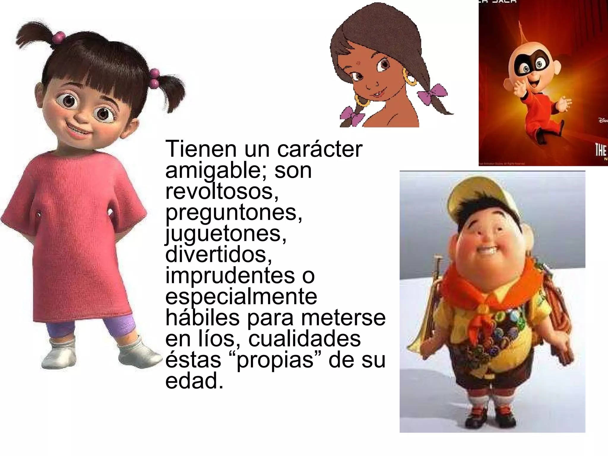 Tienen un carácter amigable; son revoltosos, preguntones, juguetones, divertidos, imprudentes o especialmente hábiles para meterse en líos, cualidades éstas “propias” de su edad.  