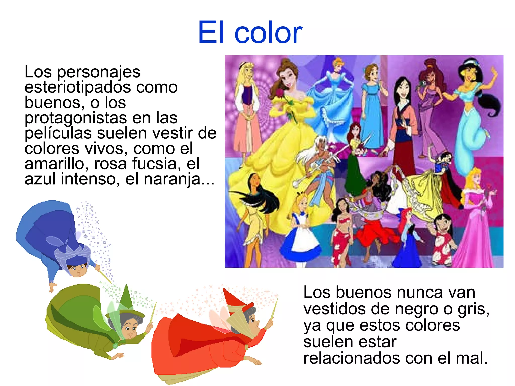 El color   Los personajes esteriotipados como buenos, o los protagonistas en las películas suelen vestir de colores vivos, como el amarillo, rosa fucsia, el azul intenso, el naranja...   Los buenos nunca van vestidos de negro o gris, ya que estos colores suelen estar relacionados con el mal.  
