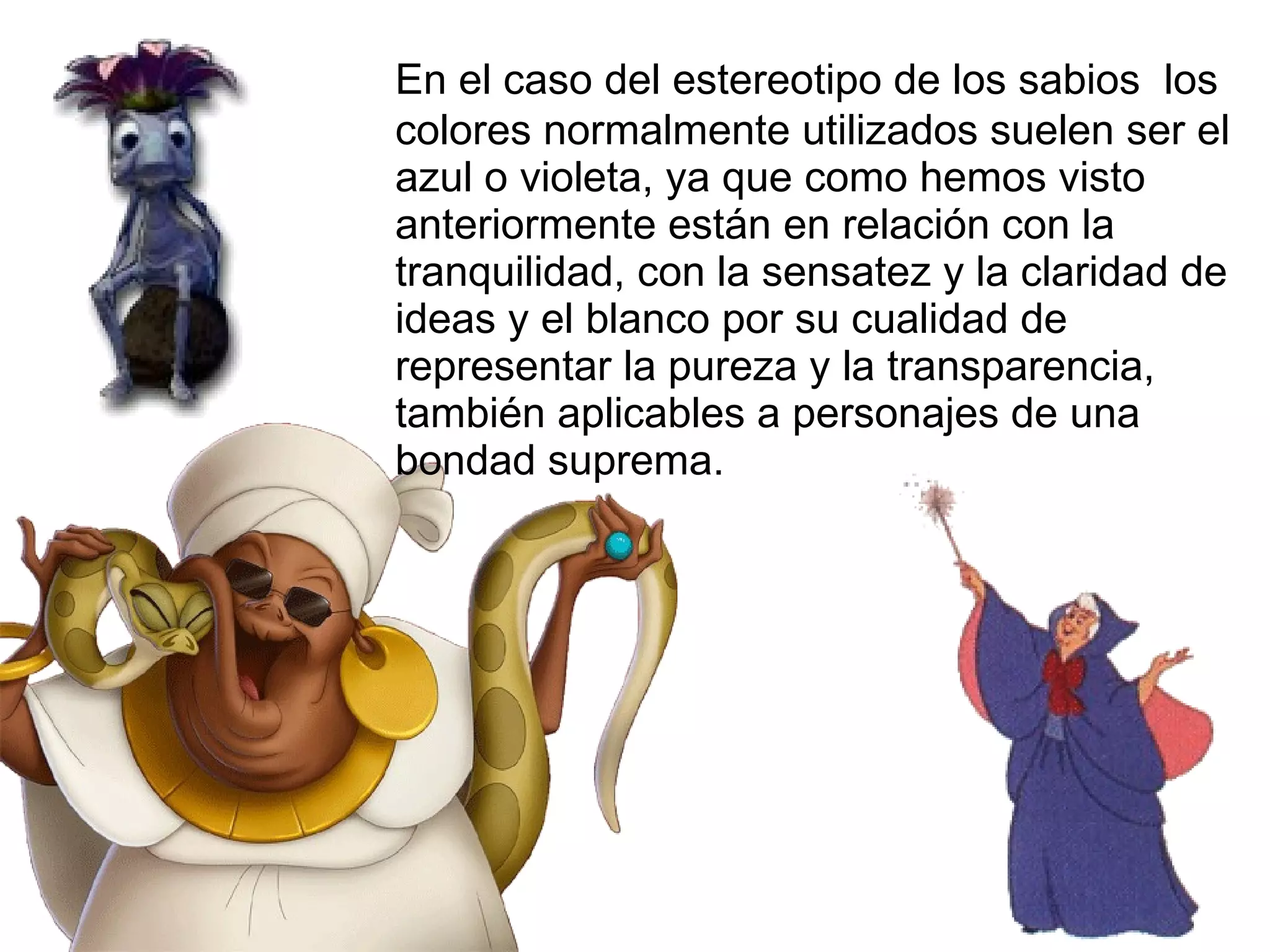 En el caso del estereotipo de los sabios  los colores normalmente utilizados suelen ser el azul o violeta, ya que como hemos visto anteriormente están en relación con la tranquilidad, con la sensatez y la claridad de ideas y el blanco por su cualidad de representar la pureza y la transparencia, también aplicables a personajes de una bondad suprema. 