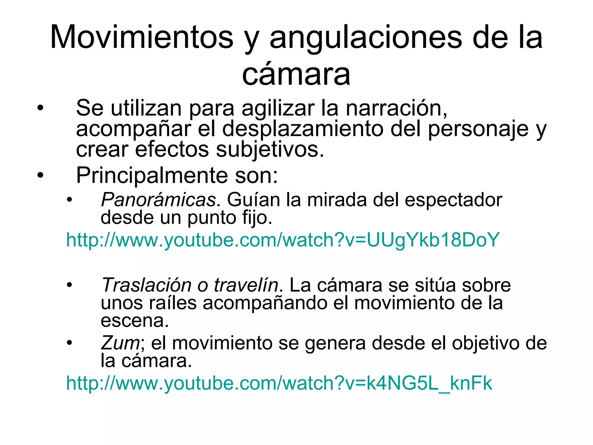 Movimientos y angulaciones de la cámara Se utilizan para agilizar la narración, acompañar el desplazamiento del personaje y crear efectos subjetivos. Principalmente son: Panorámicas . Guían la mirada del espectador desde un punto fijo.  http://www.youtube.com/watch?v=UUgYkb18DoY Traslación o travelín . La cámara se sitúa sobre unos raíles acompañando el movimiento de la escena. Zum ; el movimiento se genera desde el objetivo de la cámara. http://www.youtube.com/watch?v=k4NG5L_knFk 