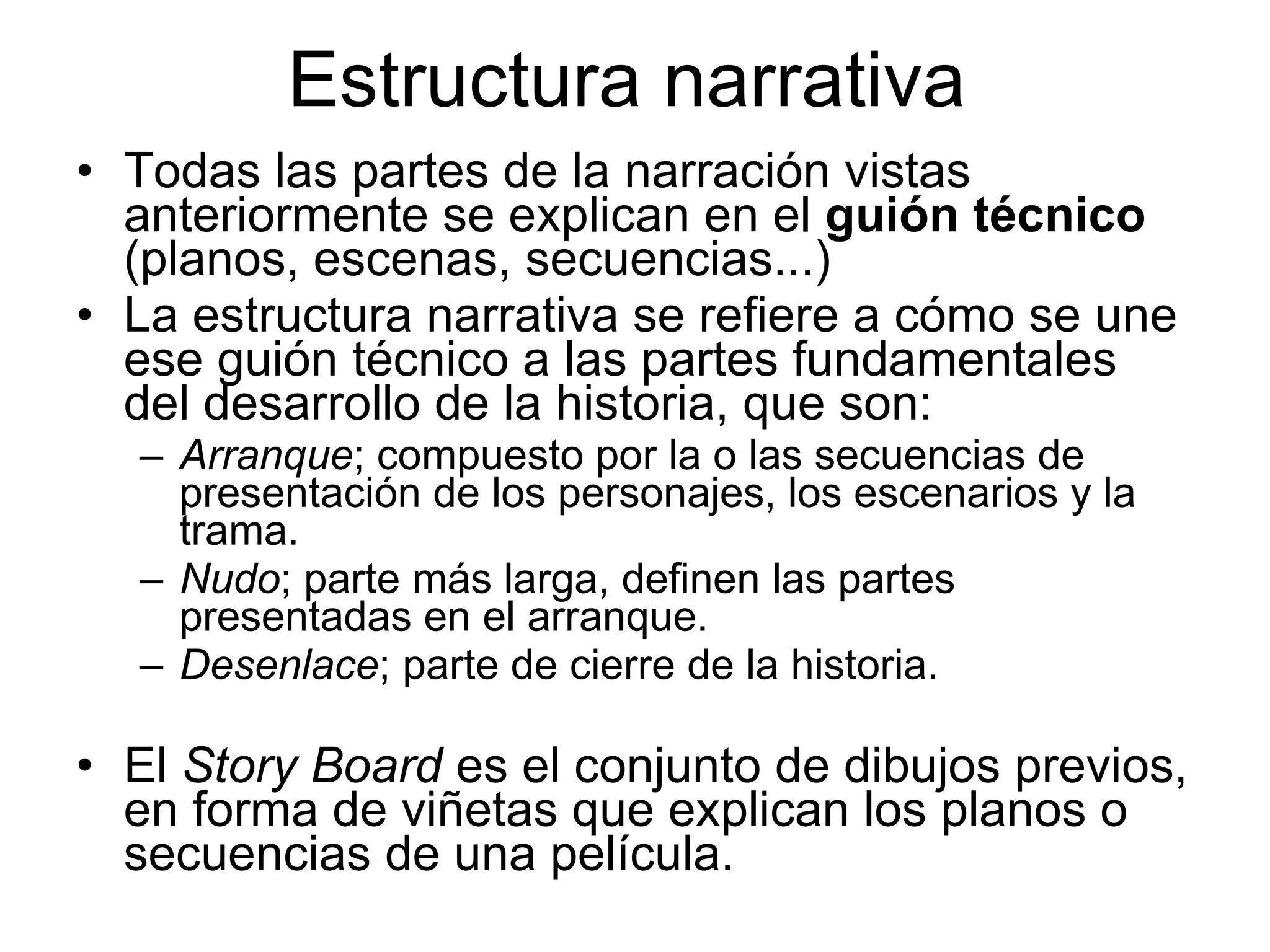 Estructura narrativa Todas las partes de la narración vistas anteriormente se explican en el  guión técnico  (planos, escenas, secuencias...) La estructura narrativa se refiere a cómo se une ese guión técnico a las partes fundamentales del desarrollo de la historia, que son: Arranque ; compuesto por la o las secuencias de presentación de los personajes, los escenarios y la trama. Nudo ; parte más larga, definen las partes presentadas en el arranque. Desenlace ; parte de cierre de la historia. El  Story Board  es el conjunto de dibujos previos, en forma de viñetas que explican los planos o secuencias de una película. 