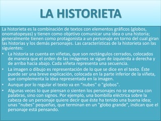 LA HISTORIETA
La historieta es la combinación de textos con elementos gráficos (globos,
onomatopeyas) y tienen como objetivo comunicar una idea o una historia;
generalmente tienen como protagonista a un personaje en torno del cual giran
las historias y los demás personajes. Las características de la historieta son las
siguientes:
• La historia se cuenta en viñetas, que son rectángulos cerrados, colocados
de manera que el orden de las imágenes se sigue de izquierda a derecha y
de arriba hacia abajo. Cada viñeta representa una secuencia.
• La imagen o dibujo es representación de lo que se dice en el texto. Éste
puede ser una breve explicación, colocada en la parte inferior de la viñeta,
que complementa la idea representada en la imagen.
• Aunque por lo regular el texto va en “nubes" o "globos".
• Algunas veces lo que piensan o sienten los personajes no se expresa con
palabras, sino con signos. Por ejemplo, una bombilla eléctrica sobre la
cabeza de un personaje quiere decir que éste ha tenido una buena idea;
unas "nubes" pequeñas, que terminan en un "globo grande", indican que el
personaje está pensando.
 