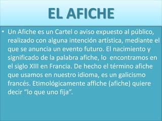EL AFICHE
• Un Afiche es un Cartel o aviso expuesto al público,
realizado con alguna intención artística, mediante el
que se anuncia un evento futuro. El nacimiento y
significado de la palabra afiche, lo encontramos en
el siglo XIII en Francia. De hecho el término afiche
que usamos en nuestro idioma, es un galicismo
francés. Etimológicamente affiche (afiche) quiere
decir “lo que uno fija”.
 