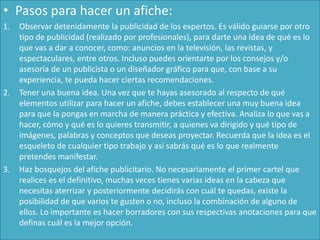 • Pasos para hacer un afiche:
1. Observar detenidamente la publicidad de los expertos. Es válido guiarse por otro
tipo de publicidad (realizado por profesionales), para darte una idea de qué es lo
que vas a dar a conocer, como: anuncios en la televisión, las revistas, y
espectaculares, entre otros. Incluso puedes orientarte por los consejos y/o
asesoría de un publicista o un diseñador gráfico para que, con base a su
experiencia, te pueda hacer ciertas recomendaciones.
2. Tener una buena idea. Una vez que te hayas asesorado al respecto de qué
elementos utilizar para hacer un afiche, debes establecer una muy buena idea
para que la pongas en marcha de manera práctica y efectiva. Analiza lo que vas a
hacer, cómo y qué es lo quieres transmitir, a quienes va dirigido y qué tipo de
imágenes, palabras y conceptos que deseas proyectar. Recuerda que la idea es el
esqueleto de cualquier tipo trabajo y así sabrás qué es lo que realmente
pretendes manifestar.
3. Haz bosquejos del afiche publicitario. No necesariamente el primer cartel que
realices es el definitivo, muchas veces tienes varias ideas en la cabeza que
necesitas aterrizar y posteriormente decidirás con cuál te quedas, existe la
posibilidad de que varios te gusten o no, incluso la combinación de alguno de
ellos. Lo importante es hacer borradores con sus respectivas anotaciones para que
definas cuál es la mejor opción.
 