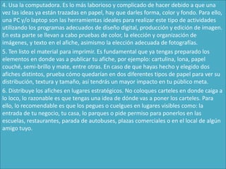4. Usa la computadora. Es lo más laborioso y complicado de hacer debido a que una
vez las ideas ya están trazadas en papel, hay que darles forma, color y fondo. Para ello,
una PC y/o laptop son las herramientas ideales para realizar este tipo de actividades
utilizando los programas adecuados de diseño digital, producción y edición de imagen.
En esta parte se llevan a cabo pruebas de color, la elección y organización de
imágenes, y texto en el afiche, asimismo la elección adecuada de fotografías.
5. Ten listo el material para imprimir. Es fundamental que ya tengas preparado los
elementos en donde vas a publicar tu afiche, por ejemplo: cartulina, lona, papel
couché, semi-brillo y mate, entre otras. En caso de que hayas hecho y elegido dos
afiches distintos, prueba cómo quedarían en dos diferentes tipos de papel para ver su
distribución, textura y tamaño, así tendrás un mayor impacto en tu público meta.
6. Distribuye los afiches en lugares estratégicos. No coloques carteles en donde caiga a
lo loco, lo razonable es que tengas una idea de dónde vas a poner los carteles. Para
ello, lo recomendable es que los pegues o cuelgues en lugares visibles como: la
entrada de tu negocio, tu casa, lo parques o pide permiso para ponerlos en las
escuelas, restaurantes, parada de autobuses, plazas comerciales o en el local de algún
amigo tuyo.
 