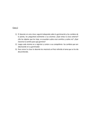 Clase 2
1) El docente en esta clase seguirá trabajando sobre la germinación y los cambios de
la planta, les preguntará oralmente a sus alumnos: ¿Qué vimos la clase anterior?
¿De los objetos que les traje, se acuerdan cuáles eran semillas y cuáles no? ¿Qué
necesita la semilla para que germine?
2) Luego cada alumno va a registrar y contar a sus compañeros los cambios que van
observando en su germinador.
3) Para cerrar la clase la docente les mostrará un Prezi referido al tema que se ha ido
desarrollando.
 