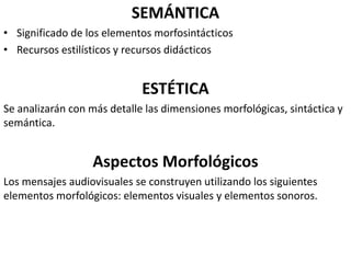 SEMÁNTICA
• Significado de los elementos morfosintácticos
• Recursos estilísticos y recursos didácticos
ESTÉTICA
Se analizarán con más detalle las dimensiones morfológicas, sintáctica y
semántica.
Aspectos Morfológicos
Los mensajes audiovisuales se construyen utilizando los siguientes
elementos morfológicos: elementos visuales y elementos sonoros.
 