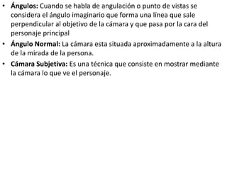 • Ángulos: Cuando se habla de angulación o punto de vistas se
considera el ángulo imaginario que forma una línea que sale
perpendicular al objetivo de la cámara y que pasa por la cara del
personaje principal
• Ángulo Normal: La cámara esta situada aproximadamente a la altura
de la mirada de la persona.
• Cámara Subjetiva: Es una técnica que consiste en mostrar mediante
la cámara lo que ve el personaje.
 