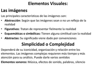 Elementos Visuales:
Las imágenes
Las principales características de las imágenes son:
• Abstracción: Según que las imágenes sean o no un reflejo de la
realidad
• Figurativas: Tratan de representar fielmente la realidad
• Esquemáticas o simbólicas: Tienen alguna similitud con la realidad
• Abstractas: Su significado viene dado por convenciones
Simplicidad o Complejidad
Dependerá de su iconicidad, organización y relación entre los
elementos. Las imágenes complejas requieren más tiempo y más
atención para su análisis. Puede darle varios sentidos
Elementos sonoros: Música, efectos de sonido, palabras, silencio
 