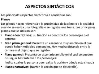 ASPECTOS SINTÁCTICOS
Los principales aspectos sintácticos a considerar son:
Planos
Los planos hacen referencia a la proximidad de la cámara a la realidad
cuando se realiza una fotografía o se registra una toma. Los principales
planos que se utilizan son:
• Planos descriptivos: su función es describir los personajes o el
entorno
• Gran plano general: Presenta un escenario muy amplio en el que
puede haber múltiples personajes. Hay mucha distancia entre la
cámara y el objeto que se registra.
• Plano general: Presenta un escenario amplio en el cual se pueden
distinguir bastante bien los personajes.
Indica cual es la persona que realiza la acción y dónde esta situada
• Planos narrativos: (Narran la acción que se desarrolla).
 