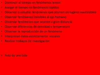• Disminuir el tiempo en fenómenos lentos
• Alargar el tiempo en fenómenos rápidos
• Observar o estudiar fenómenos que ocurren en lugares inaccesibles
• Observar fenómenos invisibles al ojo humano
• Observar fenómenos que ocurren a gran distancia
• Observar diferencias de densidad y temperatura
• Observar la reproducción de un fenómeno
• Interpretan datos estrictamente visuales
• Realizar trabajos de investigación
• Foto de una bala
 