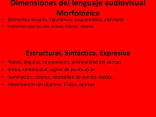 Dimensiones del lenguaje audiovisual
Morfológica
• Elementos visuales: figurativos, esquemático, abstracto
• Elementos sonoros: voz, música, efectos, silencio.
Estructural, Sintáctica, Expresiva
• Planos, ángulos, compocisión, profundidad del campo
• Ritmo, continuidad, signos de puntuación
• Iluminación, colores, intensidad de sonido, textos.
• Movimientos del objetivo: físicos, ópticos
 