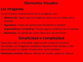 Elementos Visuales:
Las imágenes
Las principales características de las imágenes son:
• Abstracción: Según que las imágenes sean o no un reflejo de la
realidad
• Figurativas: Tratan de representar fielmente la realidad
• Esquemáticas o simbólicas: Tienen alguna similitud con la realidad
• Abstractas: Su significado viene dado por convenciones
Simplicidad o Complejidad
Dependerá de su iconicidad, organización y relación entre los
elementos. Las imágenes complejas requieren más tiempo y más
atención para su análisis. Puede darle varios sentidos
Elementos sonoros: Música, efectos de sonido, palabras, silencio
 