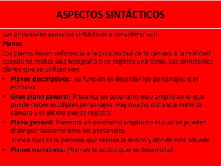 ASPECTOS SINTÁCTICOS
Los principales aspectos sintácticos a considerar son:
Planos
Los planos hacen referencia a la proximidad de la cámara a la realidad
cuando se realiza una fotografía o se registra una toma. Los principales
planos que se utilizan son:
• Planos descriptivos: su función es describir los personajes o el
entorno
• Gran plano general: Presenta un escenario muy amplio en el que
puede haber múltiples personajes. Hay mucha distancia entre la
cámara y el objeto que se registra.
• Plano general: Presenta un escenario amplio en el cual se pueden
distinguir bastante bien los personajes.
Indica cual es la persona que realiza la acción y dónde esta situada
• Planos narrativos: (Narran la acción que se desarrolla).
 