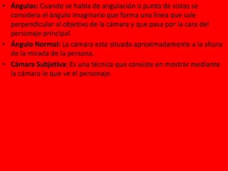 • Ángulos: Cuando se habla de angulación o punto de vistas se
considera el ángulo imaginario que forma una línea que sale
perpendicular al objetivo de la cámara y que pasa por la cara del
personaje principal
• Ángulo Normal: La cámara esta situada aproximadamente a la altura
de la mirada de la persona.
• Cámara Subjetiva: Es una técnica que consiste en mostrar mediante
la cámara lo que ve el personaje.
 