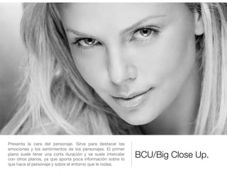 BCU/Big Close Up.
Presenta la cara del personaje. Sirve para destacar las
emociones y los sentimientos de los personajes. El primer
plano suele tener una corta duración y se suele intercalar
con otros planos, ya que aporta poca información sobre lo
que hace el personaje y sobre el entorno que le rodea.
 