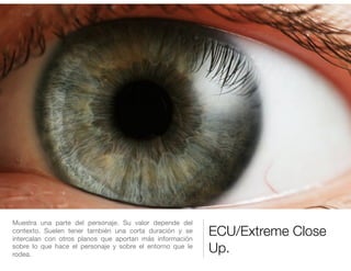 ECU/Extreme Close
Up.
Muestra una parte del personaje. Su valor depende del
contexto. Suelen tener también una corta duración y se
intercalan con otros planos que aportan más información
sobre lo que hace el personaje y sobre el entorno que le
rodea.
 
