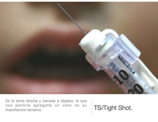 TS/Tight Shot.
Es la toma directa y cerrada a objetos, lo que
nos permite agregarle un valor en su
importancia narrativa.

 