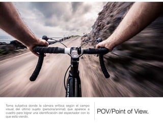 POV/Point of View.
Toma subjetiva donde la cámara enfoca según el campo
visual del último sujeto (persona/animal) que aparece a
cuadro para lograr una identiﬁcación del espectador con lo
que está viendo.
 