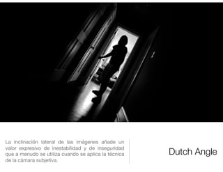 Dutch Angle
La inclinación lateral de las imágenes añade un
valor expresivo de inestabilidad y de inseguridad
que a menudo se utiliza cuando se aplica la técnica
de la cámara subjetiva.
 