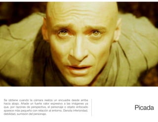 Picada
Se obtiene cuando la cámara realiza un encuadre desde arriba
hacia abajo. Añade un fuerte valor expresivo a las imágenes ya
que, por razones de perspectiva, el personaje o objeto enfocado
aparece más pequeño con relación al entorno. Denota inferioridad,
debilidad, sumisión del personaje.
 