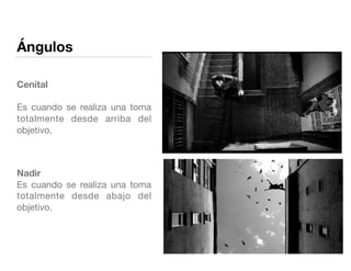 Ángulos
Cenital 
 
Es cuando se realiza una toma
totalmente desde arriba del
objetivo. 

Nadir 
Es cuando se realiza una toma
totalmente desde abajo del
objetivo. 

 