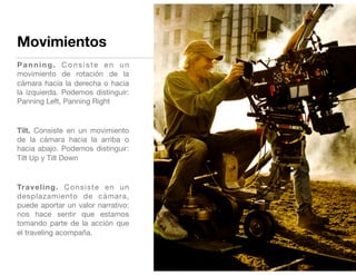 Movimientos
Panning. Consiste en un
movimiento de rotación de la
cámara hacia la derecha o hacia
la izquierda. Podemos distinguir:
Panning Left, Panning Right

Tilt. Consiste en un movimiento
de la cámara hacia la arriba o
hacia abajo. Podemos distinguir:
Tilt Up y Tilt Down

Traveling. Consiste en un
desplazamiento de cámara,
puede aportar un valor narrativo:
nos hace sentir que estamos
tomando parte de la acción que
el traveling acompaña. 

 