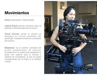 Movimientos
 
Crane: Ascendente / Descendente 
Lateral Travel: permite mantener cerca la
expresión del personaje que se mueve 
Travel Around: donde la cámara se
desplaza en círculo alrededor del
personaje. Finalidad romántica o simbólica
de encierro.

Steadicam: es el nombre comercial del
primer estabilizador de cámara,
consistente en un sistema de suspensión y
brazo con soporte para la cámara y
sistema de contrapesos, el que se puede
complementar con un brazo a un chaleco
o body. 
 