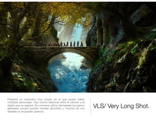 VLS/ Very Long Shot.
Presenta un escenario muy amplio en el que puede haber
múltiples personajes. Hay mucha distancia entre la cámara y el
objeto que se registra. No conviene utilizar demasiado los planos
generales porque pueden resultar aburridos y muchos de sus
detalles no se pueden apreciar.

 