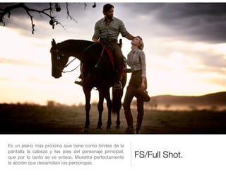 FS/Full Shot.
Es un plano más próximo que tiene como límites de la
pantalla la cabeza y los pies del personaje principal,
que por lo tanto se ve entero. Muestra perfectamente
la acción que desarrollan los personajes.
 