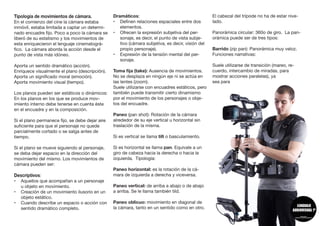 Tipología de movimientos de cámara.
En el comienzo del cine la cámara estaba
inmóvil, estaba limitada a captar un determi-
nado encuadre fijo. Poco a poco la cámara se
liberó de su estatismo y los movimientos de
esta enriquecieron el lenguaje cinematográ-
fico. La cámara aborda la acción desde el
punto de vista más idóneo.
Aporta un sentido dramático (acción).
Enriquece visualmente el plano (descripción).
Aporta un significado moral (emoción).
Aporta movimiento visual (tiempo).
Los planos pueden ser estáticos o dinámicos:
En los planos en los que se produce mov-
imiento interno debe tenerse en cuenta éste
en el encuadre y en la composición.
Si el plano permanece fijo, se debe dejar aire
suficiente para que el personaje no quede
parcialmente cortado o se salga antes de
tiempo.
Si el plano se mueve siguiendo al personaje,
se deba dejar espacio en la dirección del
movimiento del mismo. Los movimientos de
cámara pueden ser:
Descriptivos:
•	 Aquellos que acompañan a un personaje
u objeto en movimiento.
•	 Creación de un movimiento ilusorio en un
objeto estático.
•	 Cuando describe un espacio o acción con
sentido dramático completo.	
Dramáticos:
•	 Definen relaciones espaciales entre dos
elementos.
•	 Ofrecen la expresión subjetiva del per-
sonaje, es decir, el punto de vista subje-
tivo (cámara subjetiva, es decir, visión del
propio personaje).
•	 Expresión de la tensión mental del per-
sonaje.	
Toma fija (take): Ausencia de movimientos.
No se desplaza en ningún eje ni se actúa en
las lentes (zoom).
Suele utilizarse con encuadres estáticos, pero
también puede transmitir cierto dinamismo
por el movimiento de los personajes o obje-
tos del encuadre.	
Paneo (pan shot): Rotación de la cámara
alrededor de su eje vertical u horizontal sin
traslación de la misma.
Si es vertical se llama tilt o basculamiento.
Si es horizontal se llama pan. Equivale a un
giro de cabeza hacia la derecha o hacia la
izquierda. Tipología:
Paneo horizontal: es la rotación de la cá-
mara de izquierda a derecha y viceversa.
Paneo vertical: de arriba a abajo o de abajo
a arriba. Se le llama también tild.
Paneo oblicuo: movimiento en diagonal de
la cámara, tanto en un sentido como en otro.
El cabezal del trípode no ha de estar nive-
lado.
Panorámica circular: 360o de giro. La pan-
orámica puede ser de tres tipos:
Barrido (zip pan): Panorámica muy veloz.
Funciones narrativas:
Suele utilizarse de transición (mareo, re-
cuerdo, intercambio de miradas, para
mostrar acciones paralelas), ya
sea para
 