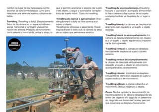 cambio de lugar de los personajes o entre
escenas de total inmediatezasí como para
relacionar una serie de sujetos u objetos ais-
lados.
Travelling (Travelling o dolly): Desplazamiento
físico de la cámara en un espacio tridimen-
sional, horizontal o vertical (o una combi-
nación de ambos). Posibilita el movimiento
hacia delante o hacia atrás, arriba o abajo, lo
que le permite acercarse o alejarse del sujeto
o del objeto, y seguir o acompañar la trayec-
toria del sujeto móvil. Tipos de travelling:
Travelling de avance o aproximación (Trav-
elling forward o dolly in): Nos acerca a un
sujeto u objeto.	
Travelling de retroceso o alejamiento (Travel-
ling backward o dolly out): la cámara se aleja
de un sujeto que permanece estático.
Travelling de acompañamiento (Travelling
forward o backward): acompaña el movimien-
to hacia delante o hacia atrás de un sujeto
u objeto mientras se desplaza de un lugar a
otro.
Travelling lateral: La cámara se desplaza lat-
eralmente con respecto a un sujeto u objeto
estático.
Travelling lateral de acompañamiento: La
cámara se desplaza lateralmente con respec-
to a un sujeto u objeto siguiendo su trayecto-
ria de forma paralela.
Travelling vertical: la cámara se desplaza
verticalmente respecto al sujeto u objeto
estático.
Travelling vertical de acompañamiento:
la cámara se desplaza verticalmente con
respecto al sujeto u objeto en movimiento,
acompañándolo paralelamente.
Travelling circular: la cámara se desplaza
circularmente 360 o con respecto al sujeto u
objeto estático o en movimiento.
Travelling oblicuo: la cámara describe un
movimiento oblicuo respecto al objeto.
Zoom: Recibe también la denominación de
travelling óptico y se obtiene desplazando las
lentes del objetivo a lo largo de un determina-
do rango de sus distancias focales, pero sin
que la cámara se desplace físicamente.
 