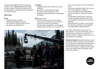 Se denomina zoom in cuando se pasa de
angular a tele, y zoom out cuando se pasa
de tele a angular. Puede confundirse con el
travelling, pero el resultado visual es diferente
en ambas técnicas.
Diferencias:
Zoom
•	 Desplazamiento de lentes
•	 Altera la profundidad de campo
•	 No introduce nuevos puntos de vista
•	 Necesita poca planificación
Travelling
•	 Desplazamiento de la cámara (encuadre
diferente)
•	 No altera la profundidad de campo
•	 Introduce nuevos puntos de vista
•	 Necesita mucha planificación y despliegue
de medios
Grúa (crane shot)
•	 Permite moverse por encima o debajo
de la línea de horizonte y combinar mov-
imientos de travelín y panorámica.
•	 Permite planos descriptivos y de singular
expresividad dramática, en una sola toma,
con lo que se logra una mayor fluidez nar-
rativa.
•	 Los planos captados suelen traer una du-
ración más larga de lo habitual.
•	 La toma se basa en la profundidad de
campo y requiere un minucioso ensayo
previo.
•	 El espectador puede elegir la parte del
cuadro que desea observar, por lo que
su percepción de la escena se hace más
ambigua.
•	 Utiliza escenas de masas o saca partido
de naturaleza, paisajes o escenografías
muy elaboradas y espectaculares.
La versión reducida de la grúa es la “Ca-
beza caliente”: Se utiliza en estudios, es una
pequeña grúa que lleva en su extremo (o
pluma) la cámara, dirigida a través de un con-
trol remoto por el operador.
Cámara al hombro (shoulder holding): cuando
el operador lleva la cámara sobre el hombro
con la intención de subrayar la sensación de
inestabilidad propia del temblor producido
por el pulso humano, a diferencia de la stead-
ycam que intenta imitar el travelling, atenu-
ando dicho temblor. 	
 
