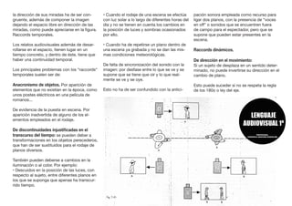la dirección de sus miradas ha de ser con-
gruente, además de componer la imagen
dejando el espacio libre en dirección de las
miradas, como puede apreciarse en la figura.
Raccords temporales.
Los relatos audiovisuales además de desar-
rollarse en el espacio, tienen lugar en un
tiempo concreto, y dentro de éste, tiene que
haber una continuidad temporal.
Los principales problemas con los “raccords“
temporales suelen ser de:
Anacronismo de objetos. Por aparición de
elementos que no existían en la época, como
unos postes eléctricos en una película de
romanos...
De evidencia de la puesta en escena. Por
aparición inadvertida de alguno de los el-
ementos empleados en el rodaje.
De discontinuidades injustificadas en el
transcurso del tiempo: se pueden deber a
transformaciones en los objetos perecederos,
que han de ser sustituidos para el rodaje de
planos diversos.
También pueden deberse a cambios en la
iluminación o al color. Por ejemplo:
• Descuidos en la posición de las luces, con
respecto al sujeto, entre diferentes planos en
los que se suponga que apenas ha transcur-
rido tiempo.
• Cuando el rodaje de una escena se efectúa
con luz solar a lo largo de diferentes horas del
día y no se tienen en cuenta los cambios en
la posición de luces y sombras ocasionados
por ello.
• Cuando ha de repetirse un plano dentro de
una escena ya grabada y no se dan las mis-
mas condiciones meteorológicas.
De falta de sincronización del sonido con la
imagen: por desfase entre lo que se ve y se
supone que se tiene que oír y lo que real-
mente se ve y se oye.
Esto no ha de ser confundido con la antici-
pación sonora empleada como recurso para
ligar dos planos, con la presencia de “voces
en off” o sonidos que se encuentren fuera
de campo para el espectador, pero que se
supone que pueden estar presentes en la
escena.
Raccords dinámicos.
De dirección en el movimiento:
Si un sujeto de desplaza en un sentido deter-
minado, no puede invertirse su dirección en el
cambio de plano.
Esto puede suceder si no se respeta la regla
de los 180o o ley del eje.
 