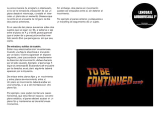 La única manera de arreglarlo o disimularlo,
si no se ha tomado la precaución de dar un
plano desde el mismo eje, consiste en inter-
calar un plano de un elemento diferente que
no entre en el encuadre de ninguno de los
dos planos anteriores.
En el caso de dar planos sucesivos sobre dos
sujetos que se sigan (A y B), al saltarse el eje
entre el plano de A y el de B, puede parecer
que el orden de la persecución se ha inver-
tido siendo B el que persiga a A, sin que sea
cierto.
De entradas y salidas de cuadro.
Están muy relacionados con los anteriores.
Cuando una figura abandona el encuadre
por un lado y vuelve a aparecer en el plano
siguiente, para que continúe correctamente
la dirección del movimiento, deberá hacerla
por el lado opuesto. Ejemplo: el personaje A
sigue al personaje B. B abandona el encuadre
por la derecha, en el plano siguiente deberá
aparecer por la izquierda.
De enlace entre planos fijos y en movimiento
y entre planos en movimiento entre sí:
Un plano en movimiento deberá acabar en
una toma fija, si va a ser montado con otro
plano fijo.
Por ejemplo, para poder montar una paneo
horizontal, que describe un espacio, con otro
plano estático, el paneo deberá acabar en un
plano fijo y mantenerse así durante breves
momentos.
Sin embargo, dos planos en movimiento
pueden ser enlazados entre sí, sin detener el
movimiento.
Por ejemplo el paneo anterior, yuxtapuesta a
un travelling de seguimiento de un sujeto.
 