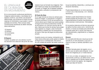 EL LENGUAJE
DE LA IMAGEN
EN MOVIMIENTO
En la comunicación audiovisual percibimos
imágenes seleccionadas y recortadas de un
espacio continuo, que tienen una duración
determinada, que producen la ilusión de rep-
resentar el movimiento y que suelen ir acom-
pañadas de sonidos. Para conocer estas
convenciones expresivas se deben estudiar
estos elementos:
• El espacio
• El tiempo
• El movimiento
• El sonido
El Espacio
Cuando se graba con una cámara, la prim-
era decisión es la elección del punto de vista
desde el que se tomarán las imágenes. Tam-
bién habrá que elegir las posibilidades de
de aislar un imagen de la realidad mediante
el encuadre y estudiar la composición del
mismo.
El Punto De Vista
Es el lugar donde se coloca la cámara para
tomar la imagen. La angulación va ligada a
la noción de altura. Si uno se encuentra a la
misma altura que el objeto que quiere grabar,
el ángulo de la toma se denomina normal. Si
se encuentra a un nivel por encima del ob-
jeto, habrá que inclinar la cámara hacia abajo
para registrar su imagen y esta inclinación
aumentará a medida que nos acerquemos
al mismo. Este tipo de ángulo se denomina
picado.
Cuando ocurre a la inversa, inclinando la cá-
mara hacia arriba para poder grabar al objeto,
el ángulo es un contrapicado. Secuencia:
Es una unidad de división del relato visual en
la que se plantea, desarrolla y concluye una
situación dramática.
Puede desarrollarse en un único escenario
o incluir una o más escenas, o en diversos
escenarios.
Tambien puede desarrollarse de manera
ininterrumplida de principio a fin, o bien
fragmentándose en partes mezclándose con
otras escenas o sencuencias intercaladas.
En la práctica televisiva el término secuencia
se aplica muchas veces como sinónimo de
escena, e incluso se emplea para denominar
cualquier parte de la acción que haya de
ser representada y regristrada en un espacio
específico.
Escena:
Es una parte del discurso visual que se de-
sarrolla en un solo escenario y que por si
misma no tiene un sentido dramático com-
pleto.
Toma:
También llamada plano de registro, es un
término que se aplica para designar la cap-
tación de imágenes por un medio técnico.
En el cine y el vídeo, la captación es nec-
esariamente contínua y se define toma como
todo lo captado por la cámara desde que se
pone en función de registro de imágenes
hasta que deja de hacerlo.
 