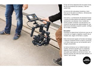 El tipo de toma depende del encuadre inicial,
de los movimientos de cámara y del enc-
uadre final.
La toma es de naturaleza mecánica, mien-
tras que el de plano se refiere a dimensiones
espaciales y temporales.
Una toma o combinación de diversas tomas
o partes de ellas (planos de edición), pueden
representar una escena. Una o varias es-
cenas pueden consitutir una secuencia. Un
conjunto de secuencias relacionadas en una
estructura dramática superior puede configu-
rar el relato completo.
Encuadrar:
Consiste en seleccionar la forma en que se va
a recortar la imagen a registrar a partir de un
modelo real, según el formato o cuadro.
Está íntimamente ligado al formato de trabajo
o relación existente entre su altura y anchura,
y no tiene nada que ver con el tamaño de la
imagen proyectada.
La toma comienza con un determinado en-
cuadre, enmarca aquello que va captando,
dejando fuera lo demás. Para describir el
encuadre que realiza la cámara se hace ref-
erencia al punto de vista que ésta adopta y al
“plano” que recoge.
 