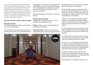 “Todos los medios de expresión visual tienen
en común la existencia del encuadre. Aunque
en la visión real no existen demarcaciones, en
la representación bidimensional se precisan
límites. La limitación que la pintura, el cómic, la
fotografía y los medios audiovisuales tienen en
cuanto a la necesidad de seleccionar el espa-
cio real se convierte, al mismo tiempo, en una
poderosa herramienta creativa”.
Plano de encuadre, campo y fuera de campo.
Plano de encuadre:
Es el límite físico de la imagen, que presenta
lo que se ve en pantalla.
En el encuadre intervienen aspectos como: la
posición de la cámara, las características de
la fotografía, el movimiento, la perspectiva, la
profundidad de campo y los efectos especial-
es de composición de la imagen, de manera
que la toma puede contener uno o varios
planos de encuadre.
El encuadre afectará a: Tamaño y forma de la
imagen.
Campo y fuera de campo.
La distancia y el ángulo de visión. Al mov-
imiento en la puesta en escena.
Campo: Todo lo que se muestra dentro de
los bordes de la imagen.
Fuera de Campo: Conjunto de elementos
espaciales (y sonoros) que se suponen dentro
del espacio de la escena, pero en una zona
que no se muestra en la pantalla.
El uso del fuera de campo (espacio en off y
sonido en off) permite sugerir sin mostrar las
cosas. Así se motiva al espectador para que
se esfuerce en imaginar lo que no ve y para
que participe en la narración.
Además, el uso del fuera de campo puede
suponer una economía de medios en lapro-
ducción de una película, al no tener que rodar
todos los planos para ofrecer toda lainfor-
mación.
La visión directa humana no enmarca los ob-
jetos y explora todo el entorno hasta percibir
lo que se desea o los puntos de interés de la
realidad.
La utilización de la cámara implica una selec-
ción del espacio encuadrado y supone dejar
parte de la realidad fuera del encuadre.
Lo que se ve en el espacio se dice que está
en campo, porque queda dentro del campo
de visión de la cámara, mientras que a lo que
queda fuera de campose le ha llamado gené-
ricamente fuera de campo o espacio off.
En sentido estricto, el fuera de campo es
aquello que el espectador cree que hay fuera
del encuadre basándose en la información de
lo que se ve dentro del cuadro.
Es el espacio off, el espacio invisible que ro-
 