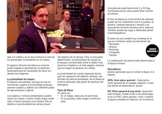 dea a lo visible y en el que continúa la vida de
los personajes no presentes en el cuadro.
El espacio off pone de relieve su enorme
poder sugestivo permitiendo complemen-
tarsensaciones sin necesidad de hacer evi-
dentes las imágenes.
La profundidad de campo:
El espacio encuadrado, aunque en dos di-
mensiones, sugiere la profundidad porquea-
parecen sujetos y objetos con diferente grado
de aproximación y lejanía.
Los sujetos o motivos presentados pueden
verse con mayor o menor nitidez según estén
más o menos cercanos a la cámara. Ello es
debido a la profundidad de campo propia
del objetivo de la cámara. Para un encuadre
determinado, la profundidad de campo es
el espacio comprendido entre el objeto más
próximo al objetivo y el más alejado, entrelos
que la imagen se aprecia con nitidez.
La profundidad de campo depende del án-
gulo de captación del objetivo utilizado, del
formato de película empleado, de la distancia
al tema enfocado ydel grado de apertura del
diafragma.
Tipos de Plano.
Un plano es:
•	 En el rodaje, cada una de las tomas.
•	 En la pantalla, cada imagen ininterrum-
pida.
Una película suele tener entre 5 y 40 frag-
mentossecuencia, pero puede tener cientos
de planos.
El tipo de planos (y movimientos de cámara)
puede ser tan importante como la puesta en
escena, creando espacios y tiempo y en-
riqueciendo la forma narrativa de la película.
También puede dar lugar a diferentes estilos
cinematográficos.
El plano es una unidad muy compleja en la
que se combinan todos los elementos de:
• Decorado
• Atrezzo
• Personas
• Fotografía
• Tiempo
La clasificación de planos está referenciada a
la figura humana.
Descriptivos
(planos generales que no cortan la figura ni el
objeto):
GPG. Gran plano general : Descriptivo,
visión general de un paisaje, espacio o multi-
tud donde se desarrolla la acción.
PG. Plano general (Long shot): Igual pero
más limitado. Puede incluir a los personajes.
Si es un PGC, plano general corto, muestra
la figura completa en relación con el entorno.
 