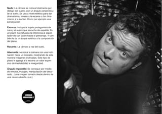 Nadir: La cámara se coloca totalmente por
debajo del sujeto, con un ángulo perpendicu-
lar al suelo. Se usa a nivel estético para dar
dramatismo, interés a la escena o dar dina-
mismo a la acción. Como por ejemplo una
persecución.
Escorzo: Incluye al sujeto protagonista de
cara y al sujeto que escucha de espalda. Es
un plano que refuerza la referencia al espec-
tador de con quién habla el personaje. Y tam-
bién le da un toque estético a la composición
del plano.
Rasante: La cámara a ras del suelo.
Aberrante: se ubica la cámara con una incli-
nación hacia un costado, mostrando de esta
manera imágenes inclinadas. Este tipo de
plano le agrega a la escena un valor expre-
sivo de inestabilidad e inseguridad.
Ángulo imposible: Se consigue por medio
de efectos, trucajes, manipulación del deco-
rado... (una imagen tomada desde dentro de
una nevera abierta, p.ej.)
 