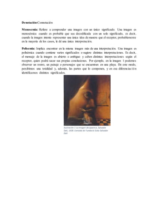 Denotación-Connotación
Monosemia: Refiere a comprender una imagen con un único significado. Una imagen es
monosémica cuando es probable que sea decodificada con un solo significado, es decir,
cuando la imagen intenta representar una única idea de manera que el receptor, probablemente
en la mayoría de los casos, le dé una única interpretación.
Polisemia: Implica encontrar en la misma imagen más de una interpretación. Una imagen es
polisémica cuando contiene varios significados o sugiere distintas interpretaciones. Es decir,
el mensaje de la imagen es abierto o ambiguo y caben distintas interpretaciones según el
receptor, quien podrá sacar sus propias conclusiones. Por ejemplo, en la imagen 1 podemos
observar un rostro, un paisaje o personajes que se encuentran en una playa. De este modo,
percibimos una totalidad y, además, las partes que lo componen, y en esa diferenciación
identificamos distintos significados.
Ilustración 1 La imagen desaparece, Salvador
Dalí, 1938. Extraída de Fundació Gala-Salvador
Dalí.
 