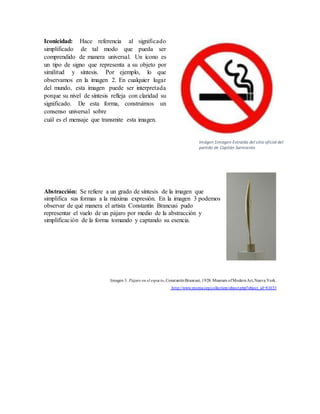 Iconicidad: Hace referencia al significado
simplificado de tal modo que pueda ser
comprendido de manera universal. Un ícono es
un tipo de signo que representa a su objeto por
similitud y síntesis. Por ejemplo, lo que
observamos en la imagen 2. En cualquier lugar
del mundo, esta imagen puede ser interpretada
porque su nivel de síntesis refleja con claridad su
significado. De esta forma, construimos un
consenso universal sobre
cuál es el mensaje que transmite esta imagen.
Abstracción: Se refiere a un grado de síntesis de la imagen que
simplifica sus formas a la máxima expresión. En la imagen 3 podemos
observar de qué manera el artista Constantin Brancusi pudo
representar el vuelo de un pájaro por medio de la abstracción y
simplificación de la forma tomando y captando su esencia.
Imagen 3. Pájaro en el espacio, ConstantinBrancusi, 1928. Museum ofModernArt,Nueva York.
http://www.moma.org/collection/object.php?object_id=81033
Imágen 1imagen Extraída del sitio oficial del
partido de Capitán Sarmiento
 