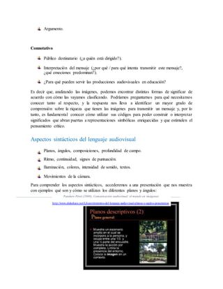 Argumento.
Connotativo
Público destinatario (¿a quién está dirigido?).
Interpretación del mensaje (¿por qué / para qué intenta transmitir este mensaje?,
¿qué emociones predominan?).
¿Para qué pueden servir las producciones audiovisuales en educación?
Es decir que, analizando las imágenes, podemos encontrar distintas formas de significar de
acuerdo con cómo las vayamos clasificando. Podríamos preguntarnos para qué necesitamos
conocer tanto al respecto, y la respuesta nos lleva a identificar un mayor grado de
comprensión sobre la riqueza que tienen las imágenes para transmitir un mensaje y, por lo
tanto, es fundamental conocer cómo utilizar sus códigos para poder construir o interpretar
significados que abran puertas a representaciones simbólicas enriquecidas y que estimulen el
pensamiento crítico.
Aspectos sintácticos del lenguaje audiovisual
Planos, ángulos, composiciones, profundidad de campo.
Ritmo, continuidad, signos de puntuación.
Iluminación, colores, intensidad de sonido, textos.
Movimientos de la cámara.
Para comprender los aspectos sintácticos, accederemos a una presentación que nos muestra
con ejemplos qué son y cómo se utilizan los diferentes planos y ángulos:
Panduro Pérez (2008), Comunicación audiovisual: el mundo en imágenes:
http://www.slideshare.net/Lilyan/elementos-del-lenguaje-audiovisual-planos-y-ngulos-presentation
 