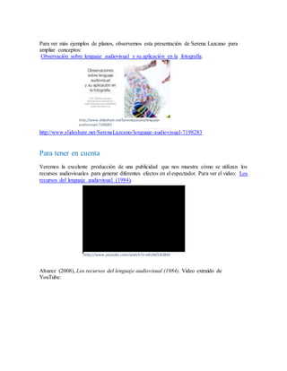 Para ver más ejemplos de planos, observemos esta presentación de Serena Lazcano para
ampliar conceptos:
Observación sobre lenguaje audiovisual y su aplicación en la fotografía.
http://www.slideshare.net/SerenaLazcano/lenguaje-audiovisual-7198283
Para tener en cuenta
Veremos la excelente producción de una publicidad que nos muestra cómo se utilizan los
recursos audiovisuales para generar diferentes efectos en el espectador. Para ver el video: Los
recursos del lenguaje audiovisual (1984).
Alvarez (2008), Los recursos del lenguaje audiovisual (1984). Video extraído de
YouTube:
http://www.youtube.com/watch?v=xRcMZCBSBM
http://www.slideshare.net/SerenaLazcano/lenguaje-
audiovisual-7198283
 