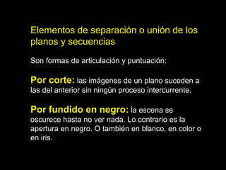 Elementos de separación o unión de los
planos y secuencias
Son formas de articulación y puntuación:
Por corte: las imágenes de un plano suceden a
las del anterior sin ningún proceso intercurrente.
Por fundido en negro: la escena se
oscurece hasta no ver nada. Lo contrario es la
apertura en negro. O también en blanco, en color o
en iris.
 