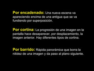 Por encadenado: Una nueva escena va
apareciendo encima de una antigua que se va
fundiendo por superposición.
Por cortina: La progresión de una imagen en la
pantalla hace desaparecer, por desplazamiento, la
imagen anterior. Hay diferentes tipos de cortina.
Por barrido: Rápida panorámica que borra la
nitidez de una imagen y da paso al plano siguiente.
 
 