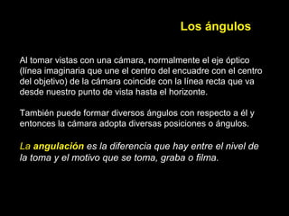 Los ángulos
Al tomar vistas con una cámara, normalmente el eje óptico
(línea imaginaria que une el centro del encuadre con el centro
del objetivo) de la cámara coincide con la línea recta que va
desde nuestro punto de vista hasta el horizonte.
También puede formar diversos ángulos con respecto a él y
entonces la cámara adopta diversas posiciones o ángulos.
La angulación es la diferencia que hay entre el nivel de 
la toma y el motivo que se toma, graba o filma.
 